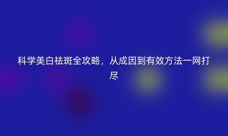 科學(xué)美白祛斑全攻略，從成因到有效方法一網(wǎng)打盡