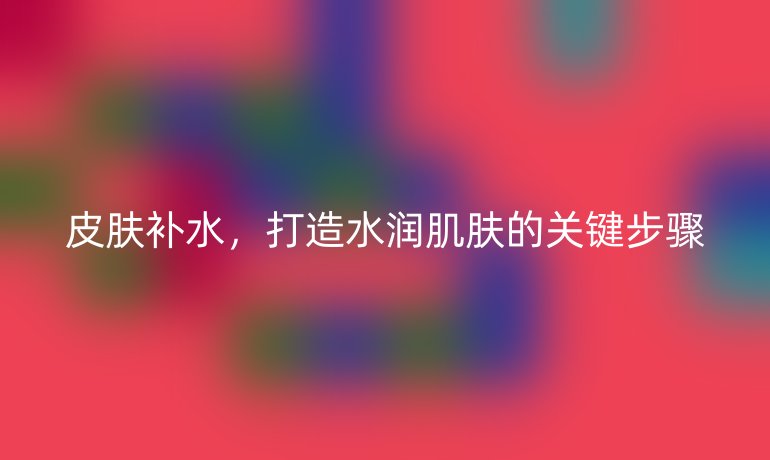 皮膚補水，打造水潤肌膚的關鍵步驟