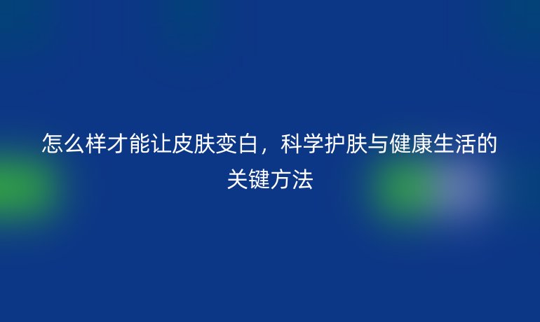 怎么樣才能讓皮膚變白，科學(xué)護(hù)膚與健康生活的關(guān)鍵方法