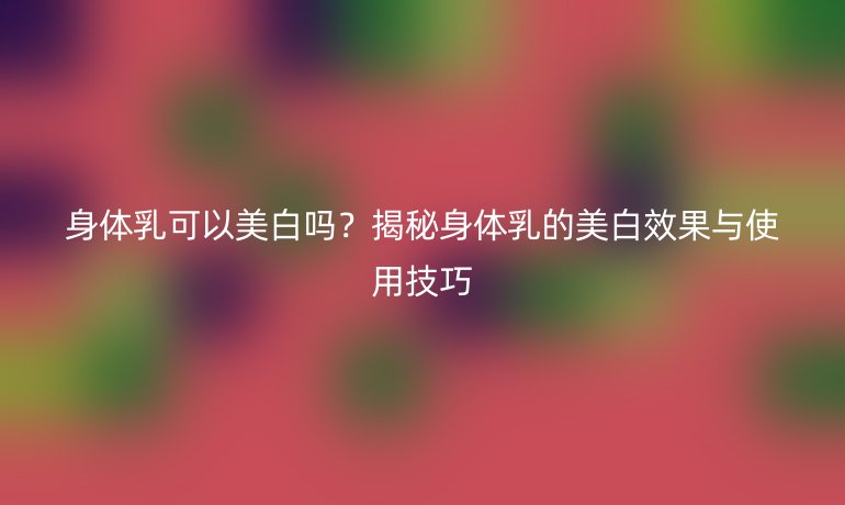 身體乳可以美白嗎？揭秘身體乳的美白效果與使用技巧