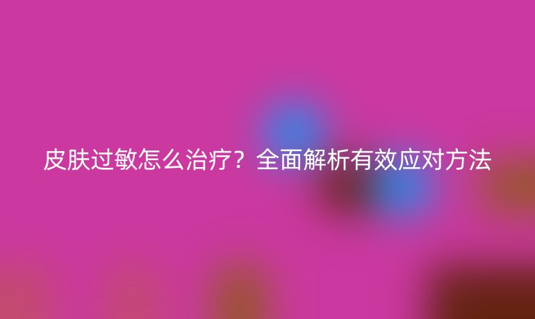 皮膚過敏怎么治療？全面解析有效應(yīng)對方法