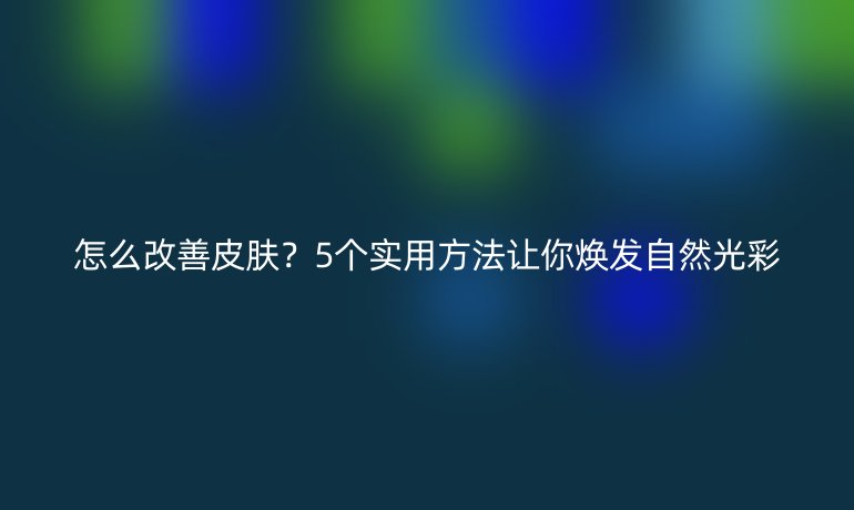 怎么改善皮膚？5個實(shí)用方法讓你煥發(fā)自然光彩