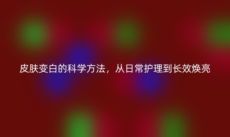 皮膚變白的科學(xué)方法，從日常護(hù)理到長效煥亮