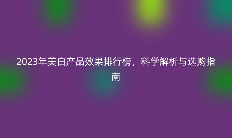 2023年美白產(chǎn)品效果排行榜，科學(xué)解析與選購(gòu)指南