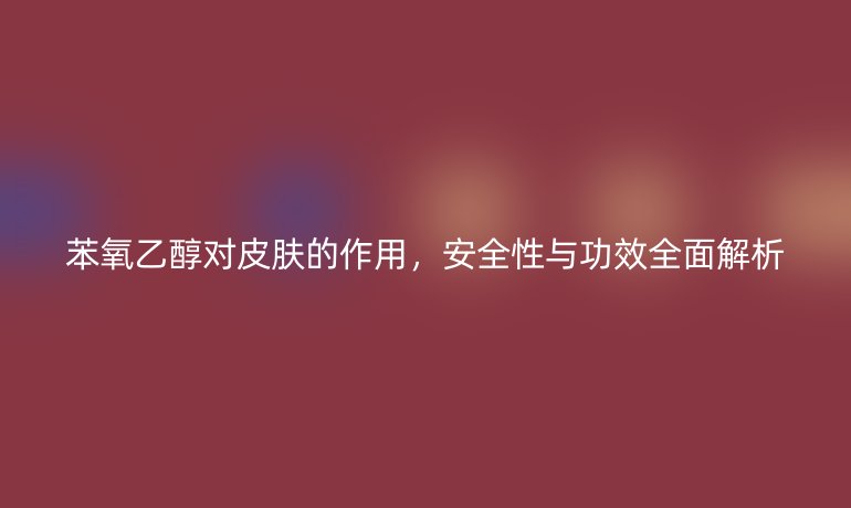 苯氧乙醇對皮膚的作用，安全性與功效全面解析