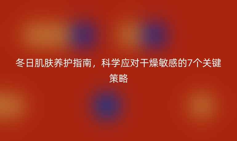 冬日肌膚養(yǎng)護指南，科學應對干燥敏感的7個關(guān)鍵策略