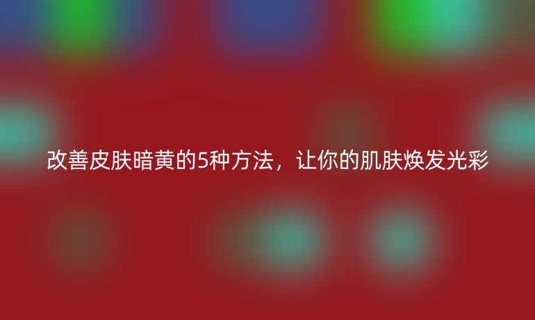 改善皮膚暗黃的5種方法，讓你的肌膚煥發(fā)光彩