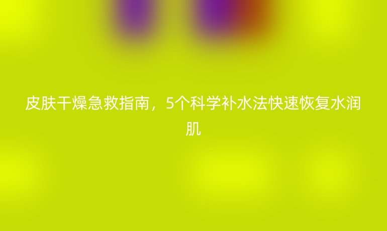 皮膚干燥急救指南，5個科學(xué)補水法快速恢復(fù)水潤肌