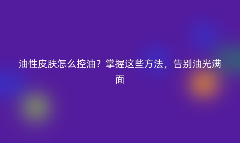 油性皮膚怎么控油？掌握這些方法，告別油光滿面