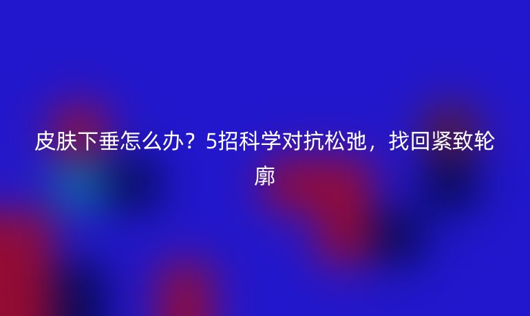 皮膚下垂怎么辦？5招科學(xué)對抗松弛，找回緊致輪廓