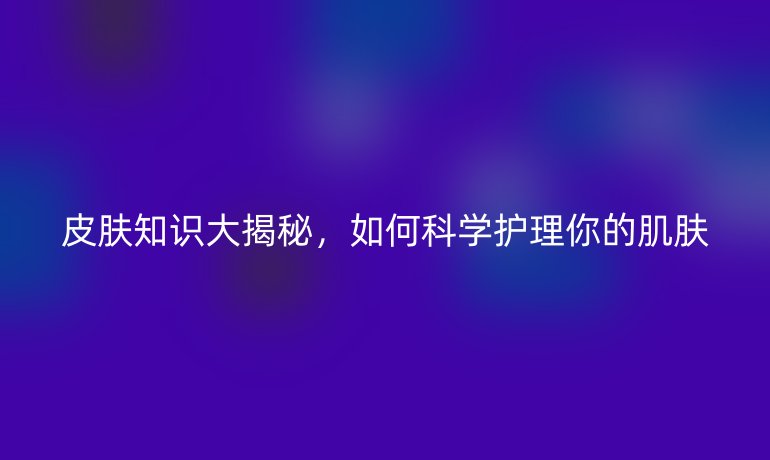 皮膚知識(shí)大揭秘，如何科學(xué)護(hù)理你的肌膚