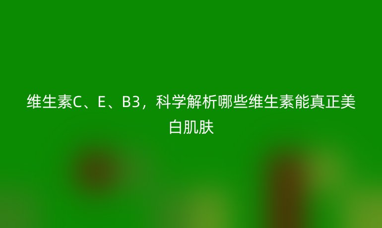 維生素C、E、B3，科學(xué)解析哪些維生素能真正美白肌膚