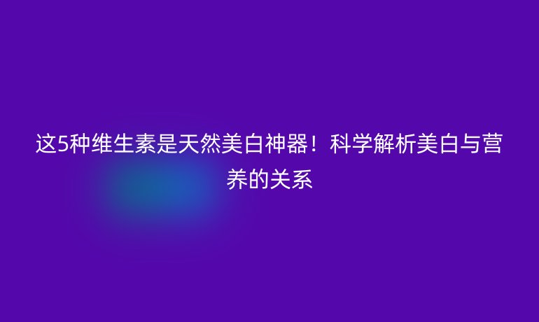 這5種維生素是天然美白神器！科學解析美白與營養(yǎng)的關系