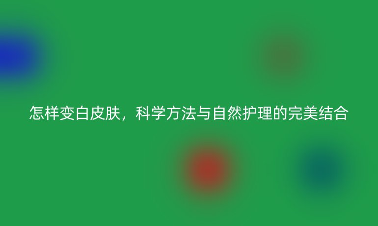 怎樣變白皮膚，科學(xué)方法與自然護理的完美結(jié)合