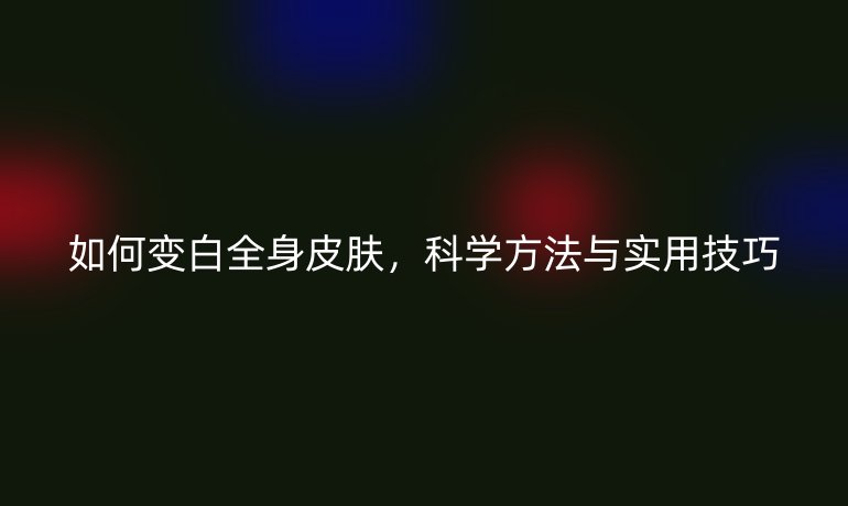 如何變白全身皮膚，科學方法與實用技巧