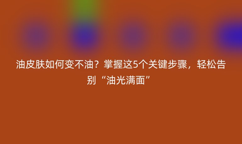 油皮膚如何變不油？掌握這5個關(guān)鍵步驟，輕松告別“油光滿面”