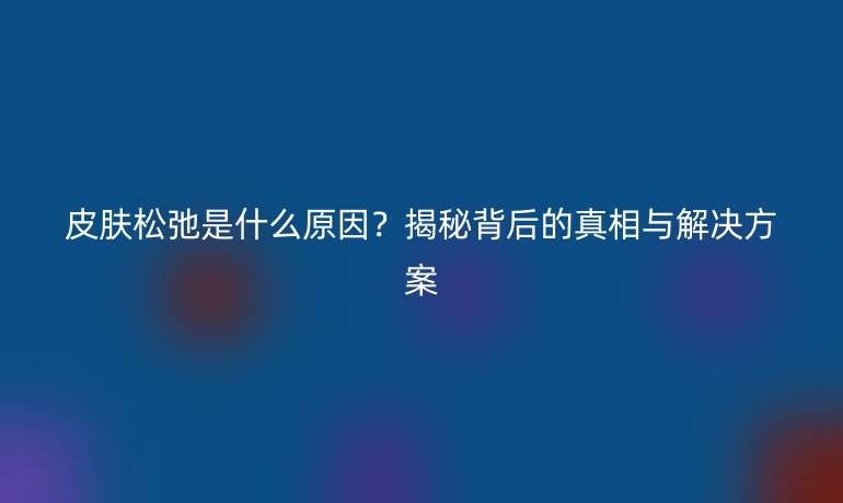 皮膚松弛是什么原因？揭秘背后的真相與解決方案