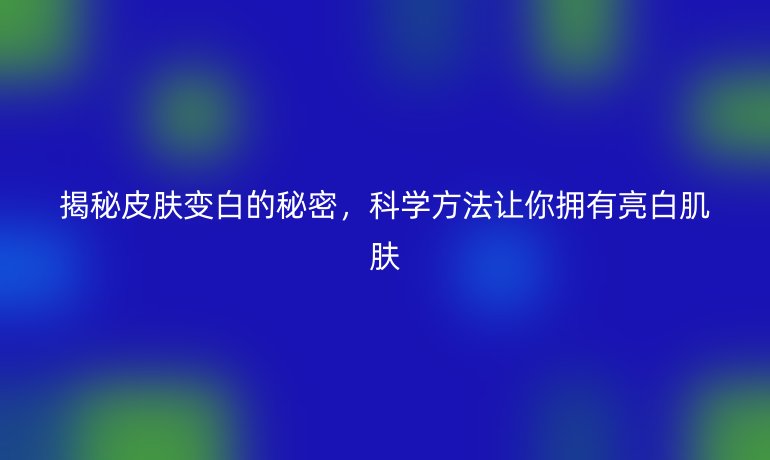 揭秘皮膚變白的秘密，科學方法讓你擁有亮白肌膚