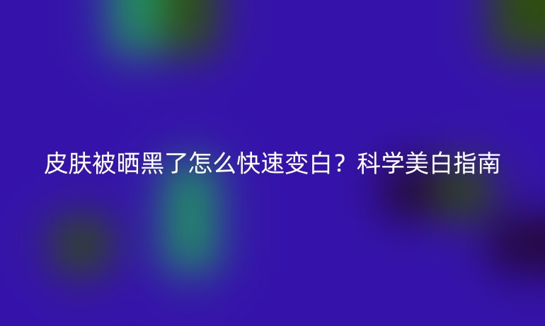 皮膚被曬黑了怎么快速變白？科學(xué)美白指南