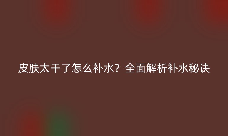 皮膚太干了怎么補水？全面解析補水秘訣