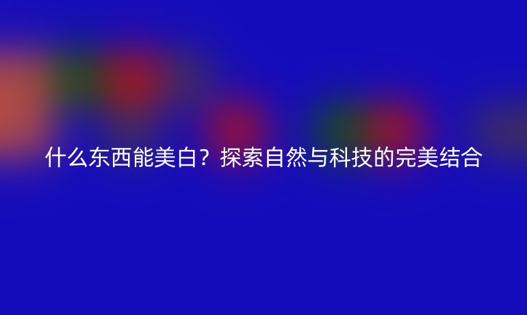 什么東西能美白？探索自然與科技的完美結(jié)合