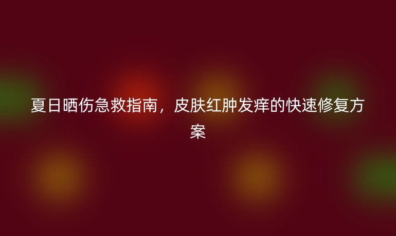 夏日曬傷急救指南，皮膚紅腫發(fā)癢的快速修復(fù)方案