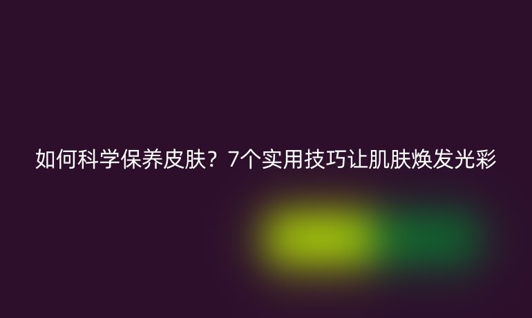 如何科學(xué)保養(yǎng)皮膚？7個(gè)實(shí)用技巧讓肌膚煥發(fā)光彩