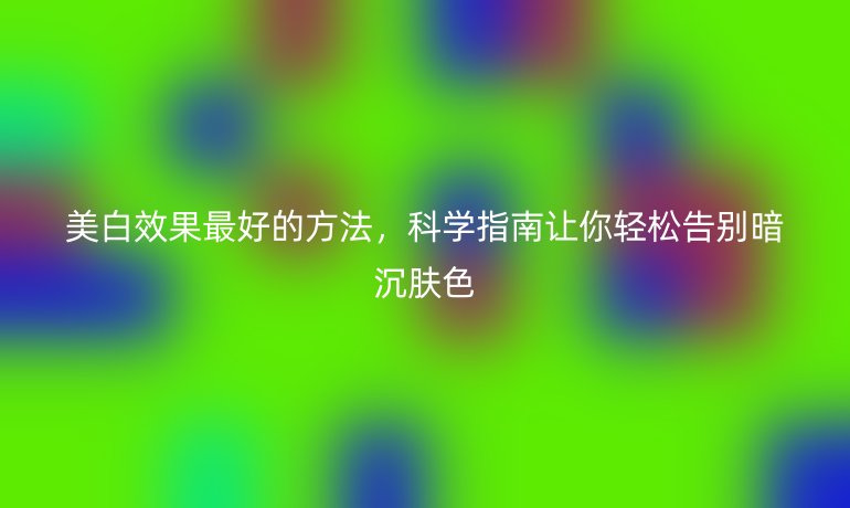 美白效果最好的方法，科學(xué)指南讓你輕松告別暗沉膚色