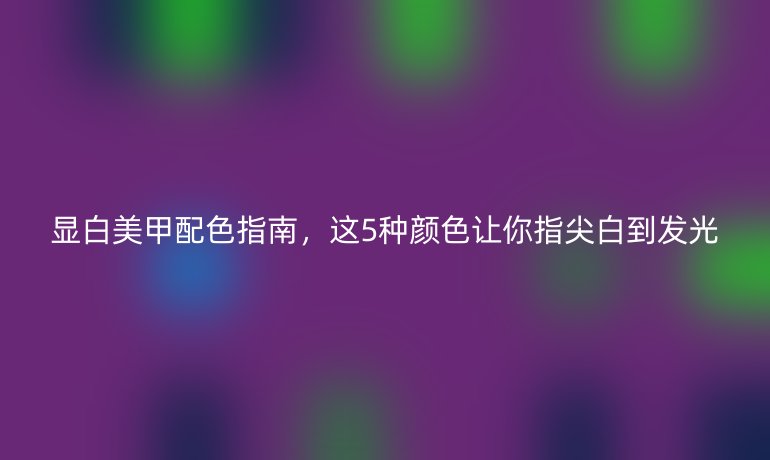 顯白美甲配色指南，這5種顏色讓你指尖白到發(fā)光