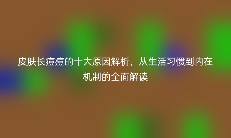 皮膚長痘痘的十大原因解析，從生活習(xí)慣到內(nèi)在機制的全面解讀