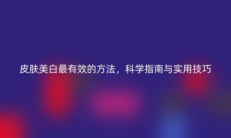 皮膚美白最有效的方法，科學(xué)指南與實用技巧