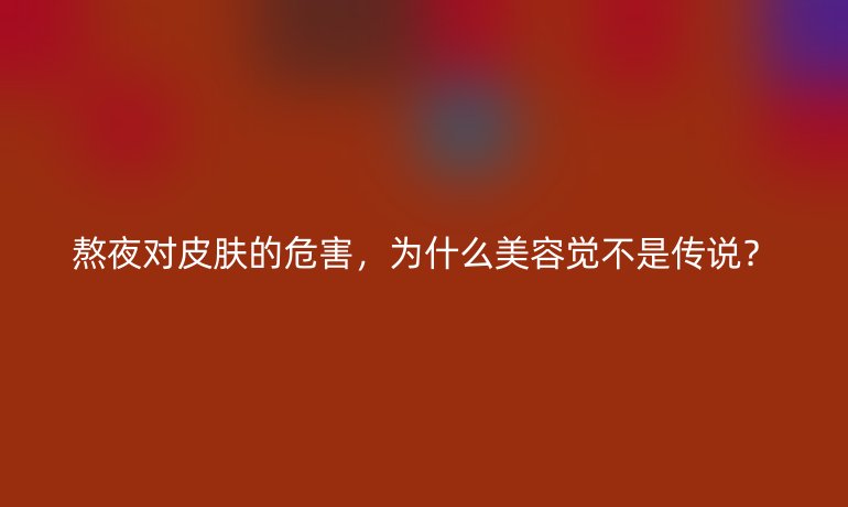 熬夜對皮膚的危害，為什么美容覺不是傳說？