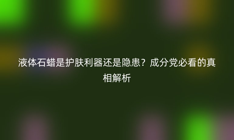液體石蠟是護(hù)膚利器還是隱患？成分黨必看的真相解析