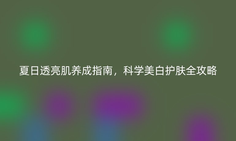 夏日透亮肌養(yǎng)成指南，科學(xué)美白護(hù)膚全攻略