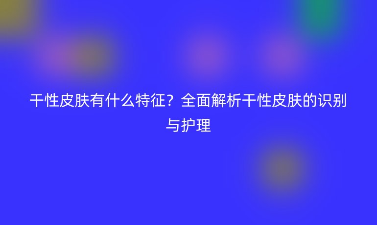 干性皮膚有什么特征？全面解析干性皮膚的識別與護理