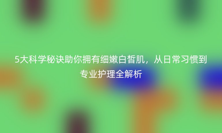 5大科學(xué)秘訣助你擁有細(xì)嫩白皙肌，從日常習(xí)慣到專業(yè)護(hù)理全解析