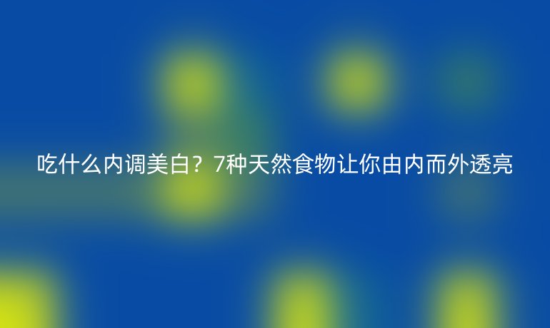 吃什么內(nèi)調(diào)美白？7種天然食物讓你由內(nèi)而外透亮