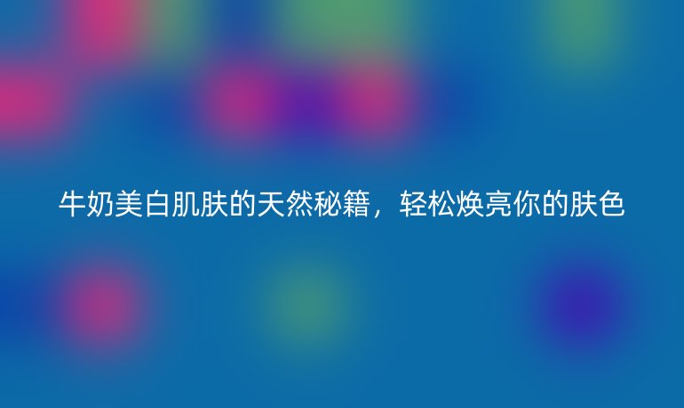 牛奶美白肌膚的天然秘籍，輕松煥亮你的膚色