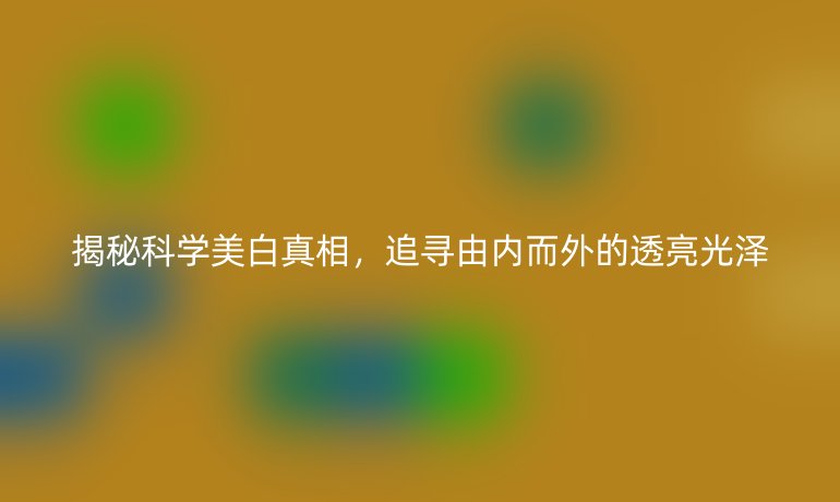揭秘科學(xué)美白真相,追尋由內(nèi)而外的透亮光澤