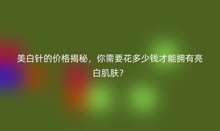美白針的價(jià)格揭秘，你需要花多少錢才能擁有亮白肌膚？