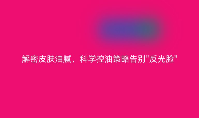 解密皮膚油膩，科學(xué)控油策略告別
