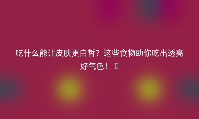 吃什么能讓皮膚更白皙？這些食物助你吃出透亮好氣色！ ??