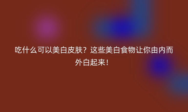 吃什么可以美白皮膚？這些美白食物讓你由內(nèi)而外白起來！