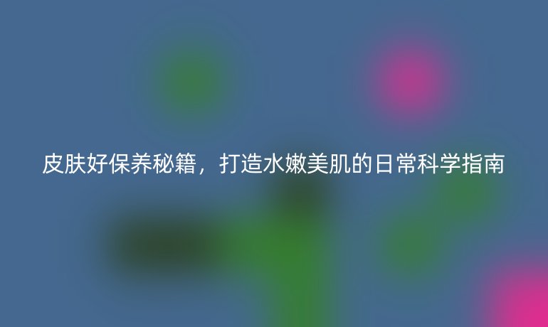 皮膚好保養(yǎng)秘籍，打造水嫩美肌的日?？茖W(xué)指南