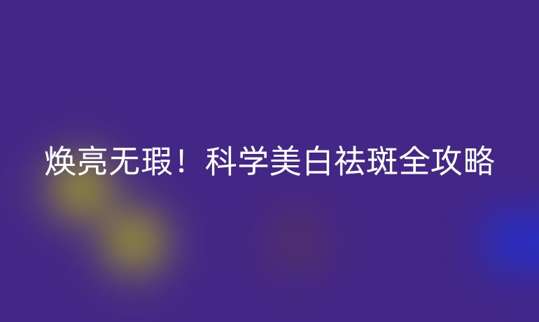 煥亮無瑕！科學(xué)美白祛斑全攻略