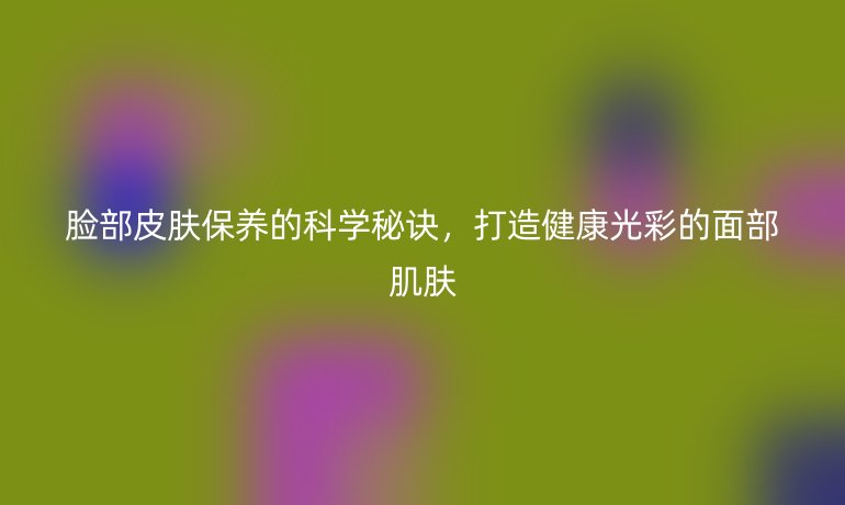 臉部皮膚保養(yǎng)的科學(xué)秘訣，打造健康光彩的面部肌膚
