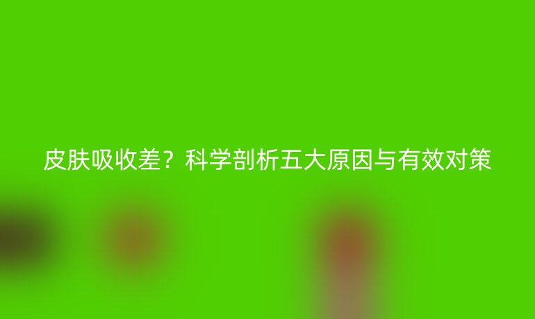 皮膚吸收差？科學(xué)剖析五大原因與有效對(duì)策