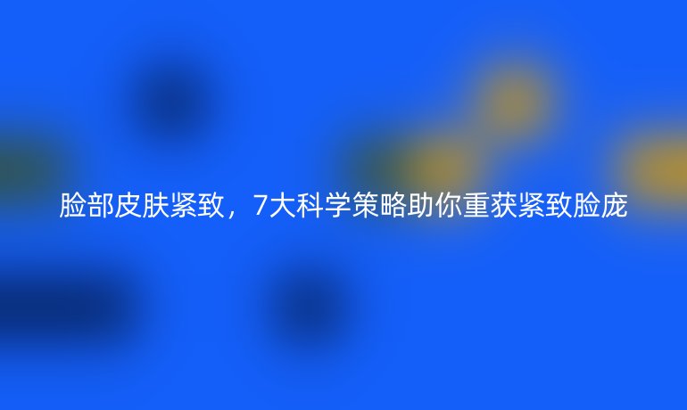 臉部皮膚緊致，7大科學(xué)策略助你重獲緊致臉龐