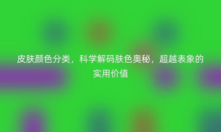 皮膚顏色分類(lèi)，科學(xué)解碼膚色奧秘，超越表象的實(shí)用價(jià)值