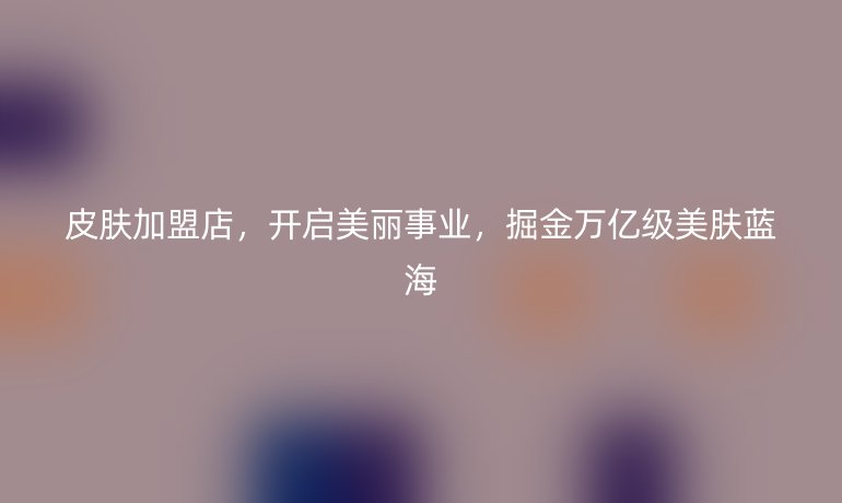 皮膚加盟店，開啟美麗事業(yè)，掘金萬億級美膚藍(lán)海